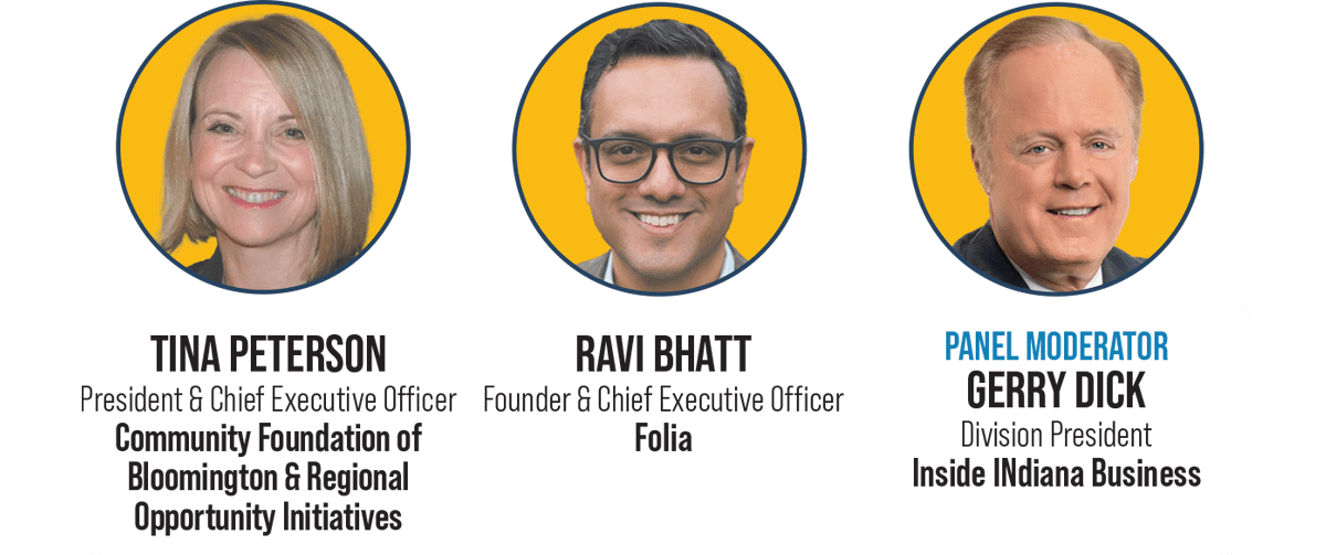 Tina Peterson - President & Chief Executive Officer, Community Foundation of Bloomington & Regional Opportunity Initiatives | Ravi Bhatt - Founder & Chief Executive Officer, Folia | Panel Moderator: Gerry Dick - Division President, Inside INdiana Business