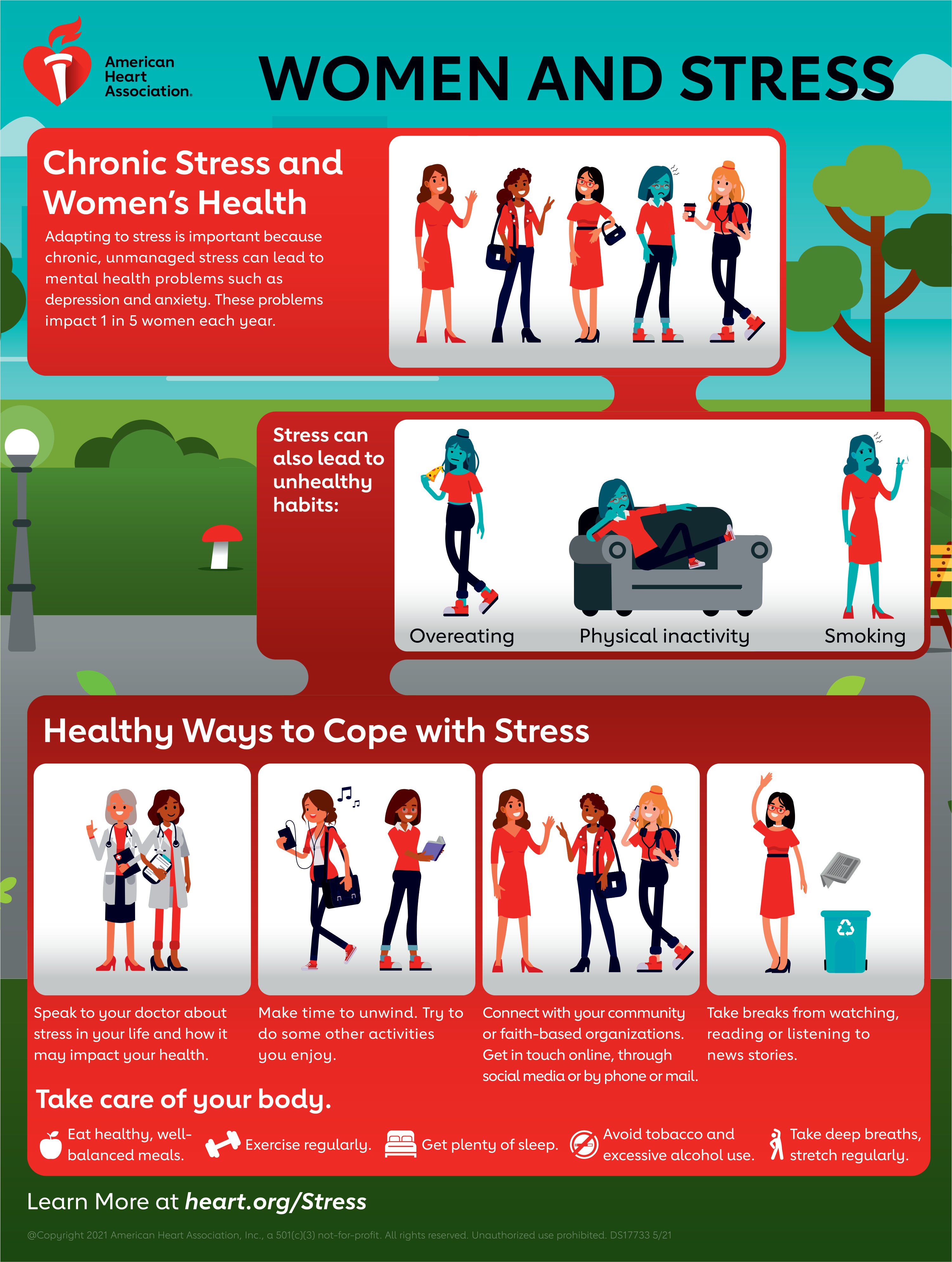 Women and Stress
				Chronic Stress and Women's Health
				Adapting to stress is important because chronic, unmanaged stress can lead to mental health problems such as depression and anxiety. These problems impact 1 in 5 women each year.
				Stress can also lead to unhealthy habits: Overeating, Physical inactivity, Smoking.
				Healthy ways to cope with stress
				Speak to your doctor about stress in your life and how it may impact your health.
				Make time to unwind. Try to do some other activities you enjoy.
				Connecy with your community or faith-based organizations. Get in touch online, through social media or by phone or mail.
				Take breaks from watching, reading, or listening to news stories.
				Take care of your body.
				Eat healthy, well-balanced meals. Exercise regularly. Get plenty of sleep. Avoid tobacco and excessive alcohol use. Take deep breaths, stretch regularly.
				Learn more at heart.org/Stress